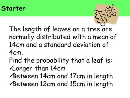Starter The length of leaves on a tree are normally distributed with a mean of 14cm and a standard deviation of 4cm. Find the probability that a leaf is: