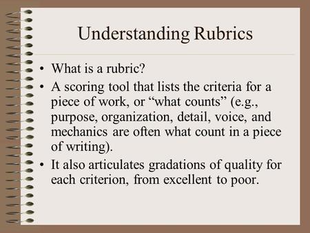 Understanding Rubrics What is a rubric? A scoring tool that lists the criteria for a piece of work, or “what counts” (e.g., purpose, organization, detail,