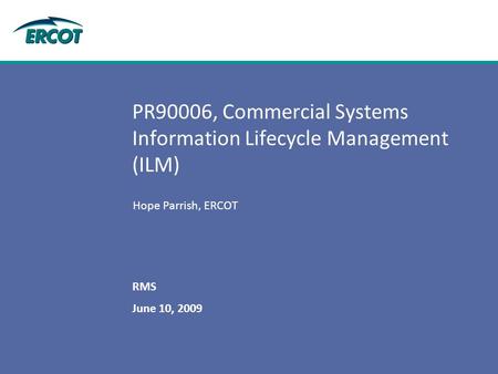 June 10, 2009 RMS PR90006, Commercial Systems Information Lifecycle Management (ILM) Hope Parrish, ERCOT.