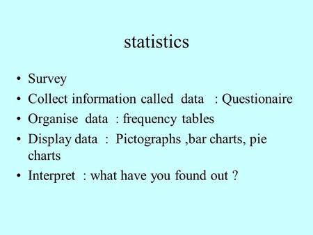 Statistics Survey Collect information called data : Questionaire Organise data : frequency tables Display data : Pictographs,bar charts, pie charts Interpret.