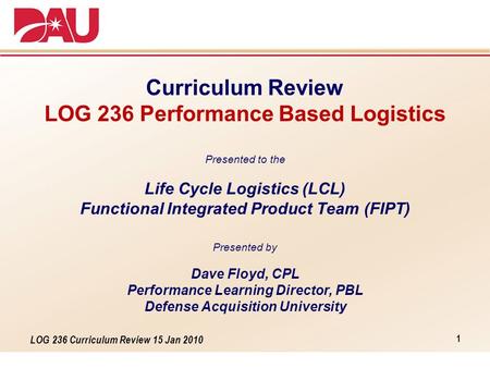 LOG 236 Curriculum Review 15 Jan 2010 Curriculum Review LOG 236 Performance Based Logistics Presented to the Life Cycle Logistics (LCL) Functional Integrated.