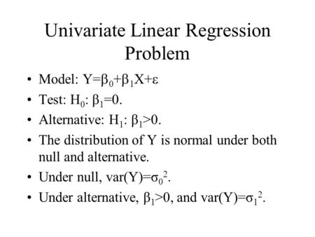 Univariate Linear Regression Problem Model: Y=  0 +  1 X+  Test: H 0 : β 1 =0. Alternative: H 1 : β 1 >0. The distribution of Y is normal under both.