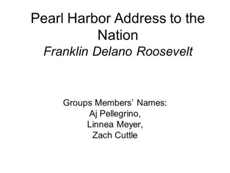 Pearl Harbor Address to the Nation Franklin Delano Roosevelt Groups Members’ Names: Aj Pellegrino, Linnea Meyer, Zach Cuttle.