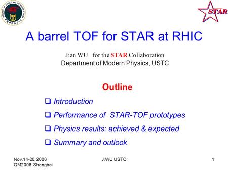 Nov.14-20, 2006 QM2006 Shanghai J.WU USTC1 A barrel TOF for STAR at RHIC Outline  Introduction  Performance of STAR-TOF prototypes  Physics results: