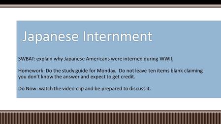 SWBAT: explain why Japanese Americans were interned during WWII. Homework: Do the study guide for Monday. Do not leave ten items blank claiming you don’t.