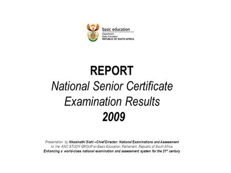 REPORT National Senior Certificate Examination Results 2009 Presentation by Nkosinathi Sishi –Chief Director: National Examinations and Assessment to the.