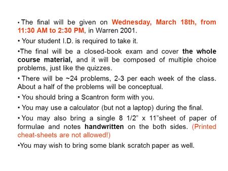 The final will be given on Wednesday, March 18th, from 11:30 AM to 2:30 PM, in Warren 2001. Your student I.D. is required to take it. The final will be.