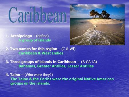 1.Archipelago – (define) A group of islands 2. Two names for this region – (C & WI) Caribbean & West Indies 3. Three groups of islands in Caribbean – (B-GA-LA)