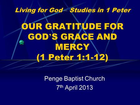 Living for God – Studies in 1 Peter OUR GRATITUDE FOR GOD ’ S GRACE AND MERCY (1 Peter 1:1-12) Penge Baptist Church 7 th April 2013.
