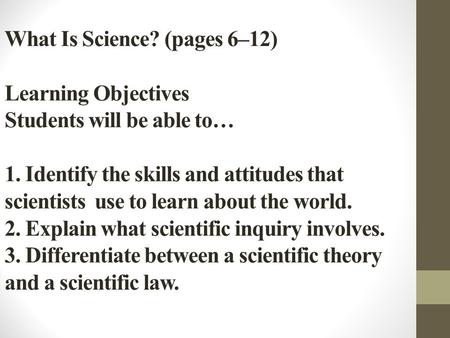 What Is Science? (pages 6–12) Learning Objectives Students will be able to… 1. Identify the skills and attitudes that scientists use to learn about the.
