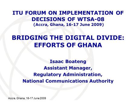 International Telecommunication Union Accra, Ghana, 16-17 June 2009 BRIDGING THE DIGITAL DIVIDE: EFFORTS OF GHANA Isaac Boateng Assistant Manager, Regulatory.
