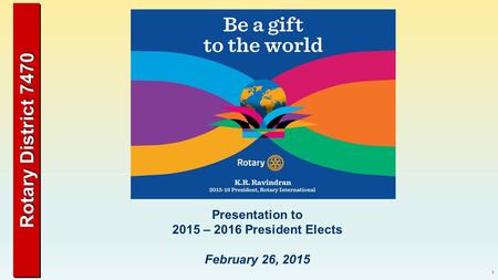 Rotary District 7470 1 Presentation to 2015 – 2016 President Elects February 26, 2015.