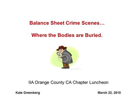 1 Balance Sheet Crime Scenes… Where the Bodies are Buried. IIA Orange County CA Chapter Luncheon Kate GreenbergMarch 22, 2010.