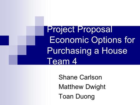 Project Proposal Economic Options for Purchasing a House Team 4 Shane Carlson Matthew Dwight Toan Duong.