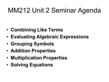 MM212 Unit 2 Seminar Agenda Combining Like Terms Evaluating Algebraic Expressions Grouping Symbols Addition Properties Multiplication Properties Solving.
