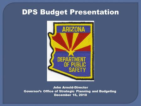DPS Budget Presentation John Arnold-Director Governor’s Office of Strategic Planning and Budgeting December 15, 2010.