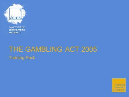 THE GAMBLING ACT 2005 Training Pack. Department for Culture, Media and Sport Improving the quality of life for all The Gambling Act 2005 The Gambling.