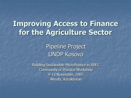 Improving Access to Finance for the Agriculture Sector Pipeline Project UNDP Kosovo Building Sustainable Microfinance in RBEC Community of Practice Workshop.