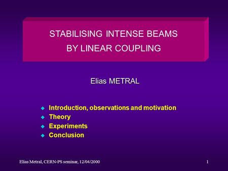 Elias Metral, CERN-PS seminar, 12/04/20001 u Introduction, observations and motivation u Theory u Experiments u Conclusion STABILISING INTENSE BEAMS BY.