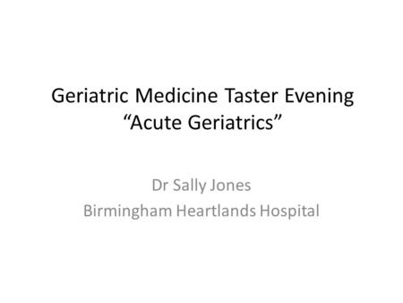 Geriatric Medicine Taster Evening “Acute Geriatrics” Dr Sally Jones Birmingham Heartlands Hospital.