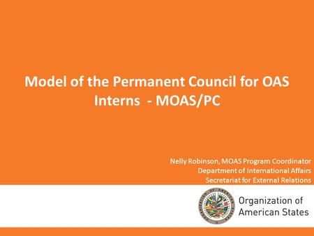 Model of the Permanent Council for OAS Interns - MOAS/PC Nelly Robinson, MOAS Program Coordinator Department of International Affairs Secretariat for External.