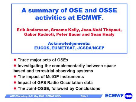 ECMWF WMO Workshop19-21 May 2008: ECMWF OSEs Slide 1 A summary of OSE and OSSE activities at ECMWF. Erik Andersson, Graeme Kelly, Jean-Noël Thépaut, Gabor.