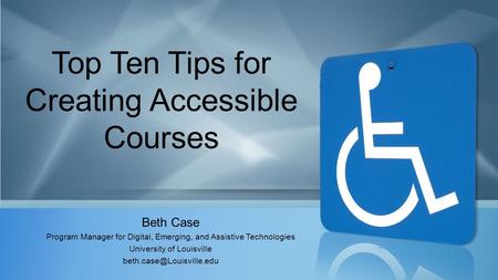 Top Ten Tips for Creating Accessible Courses Beth Case Program Manager for Digital, Emerging, and Assistive Technologies University of Louisville