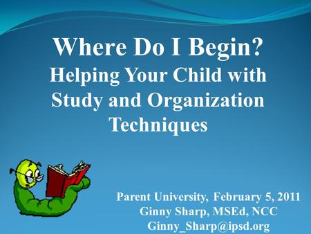 Where Do I Begin? Helping Your Child with Study and Organization Techniques Parent University, February 5, 2011 Ginny Sharp, MSEd, NCC