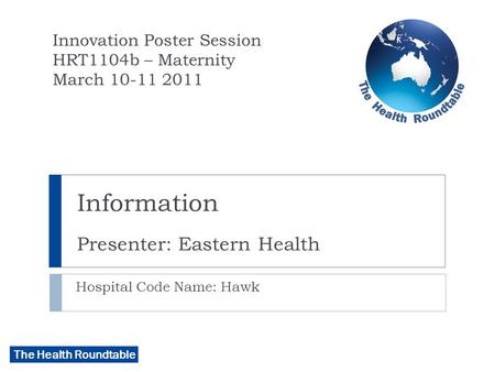 The Health Roundtable Information Presenter: Eastern Health Hospital Code Name: Hawk Innovation Poster Session HRT1104b – Maternity March 10-11 2011.