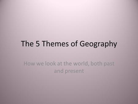 The 5 Themes of Geography How we look at the world, both past and present.