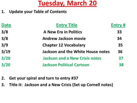 Tuesday, March 20 1.Update your Table of Contents DateEntry TitleEntry # 3/8 A New Era in Politics 33 3/8Andrew Jackson movie 34 3/9Chapter 12 Vocabulary.