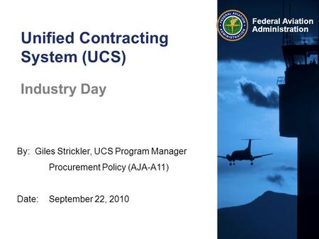 Federal Aviation Administration By: Giles Strickler, UCS Program Manager Procurement Policy (AJA-A11) Date:September 22, 2010 Unified Contracting System.