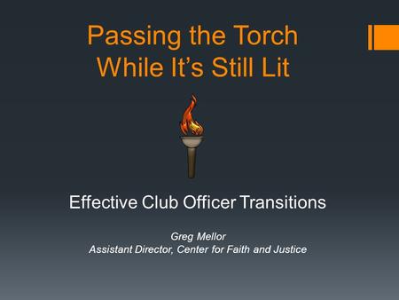 Passing the Torch While It’s Still Lit Effective Club Officer Transitions Greg Mellor Assistant Director, Center for Faith and Justice.