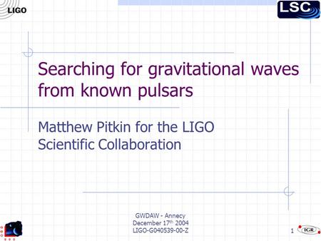 GWDAW - Annecy December 17 th 2004 LIGO-G040539-00-Z1 Searching for gravitational waves from known pulsars Matthew Pitkin for the LIGO Scientific Collaboration.