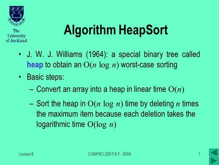 Lecture 8COMPSCI.220.FS.T - 20041 Algorithm HeapSort J. W. J. Williams (1964): a special binary tree called heap to obtain an O(n log n) worst-case sorting.