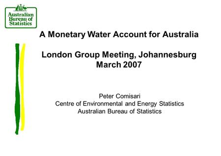 A Monetary Water Account for Australia London Group Meeting, Johannesburg March 2007 Peter Comisari Centre of Environmental and Energy Statistics Australian.