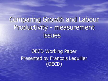 Comparing Growth and Labour Productivity - measurement issues OECD Working Paper Presented by Francois Lequiller (OECD)