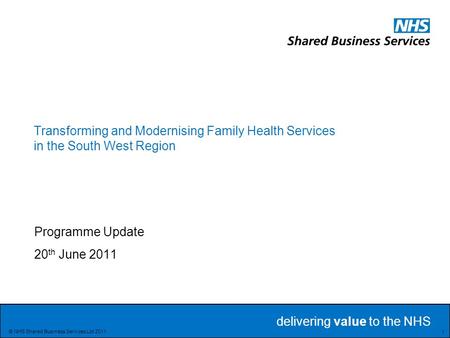 Delivering value to the NHS Delivering value to the NHS 1 © NHS Shared Business Services Ltd 2011 Transforming and Modernising Family Health Services in.