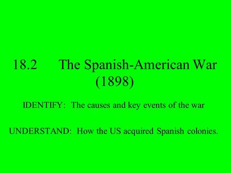 18.2The Spanish-American War (1898) IDENTIFY: The causes and key events of the war UNDERSTAND: How the US acquired Spanish colonies.