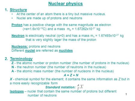 Nuclear physics 1.Structure At the center of an atom there is a tiny but massive nucleus. Nuclei are made up of protons and neutrons Proton has a positive.