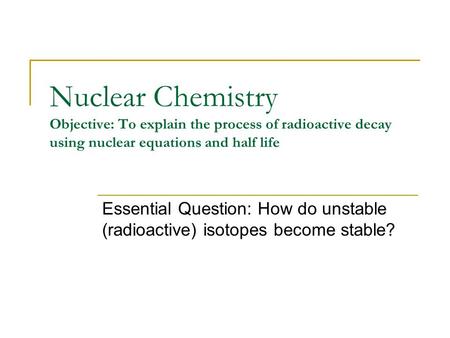 Nuclear Chemistry Objective: To explain the process of radioactive decay using nuclear equations and half life Essential Question: How do unstable (radioactive)