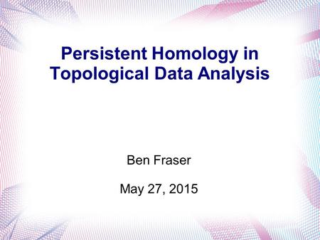 Persistent Homology in Topological Data Analysis Ben Fraser May 27, 2015.