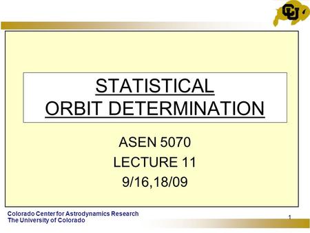 Colorado Center for Astrodynamics Research The University of Colorado 1 STATISTICAL ORBIT DETERMINATION ASEN 5070 LECTURE 11 9/16,18/09.
