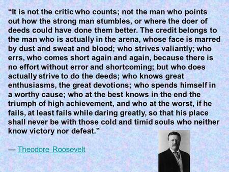 “It is not the critic who counts; not the man who points out how the strong man stumbles, or where the doer of deeds could have done them better. The credit.