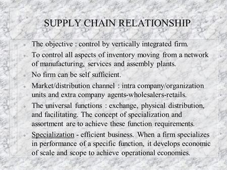 SUPPLY CHAIN RELATIONSHIP l The objective : control by vertically integrated firm. l To control all aspects of inventory moving from a network of manufacturing,