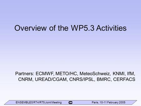 ENSEMBLES RT4/RT5 Joint Meeting Paris, 10-11 February 2005 Overview of the WP5.3 Activities Partners: ECMWF, METO/HC, MeteoSchweiz, KNMI, IfM, CNRM, UREAD/CGAM,