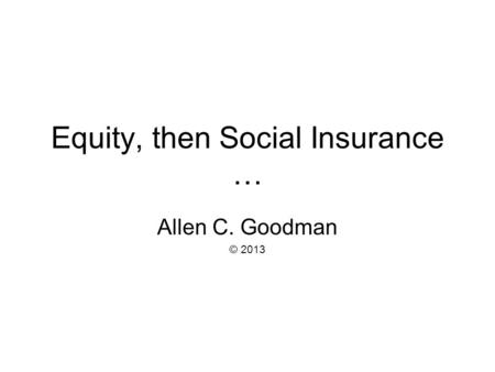 Equity, then Social Insurance … Allen C. Goodman © 2013.