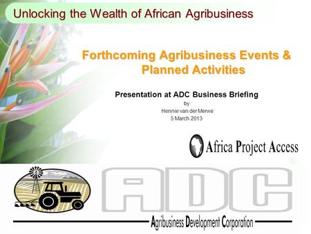 Unlocking the Wealth of African Agribusiness Forthcoming Agribusiness Events & Planned Activities Presentation at ADC Business Briefing by Hennie van der.