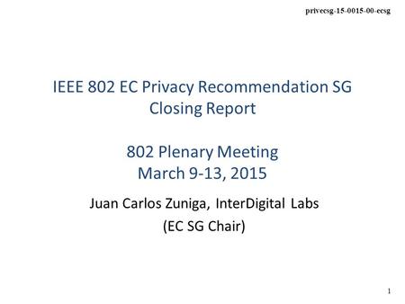 Privecsg-15-0015-00-ecsg 1 IEEE 802 EC Privacy Recommendation SG Closing Report 802 Plenary Meeting March 9-13, 2015 Juan Carlos Zuniga, InterDigital Labs.