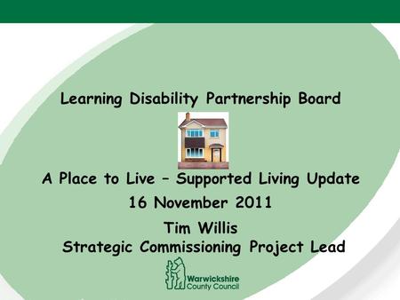 Learning Disability Partnership Board A Place to Live – Supported Living Update 16 November 2011 Tim Willis Strategic Commissioning Project Lead.